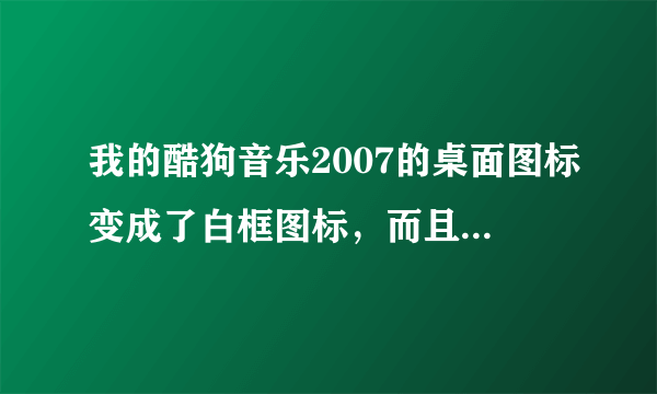 我的酷狗音乐2007的桌面图标变成了白框图标，而且打不开了，怎么回事啊？是不是里面的歌也全没了呢？