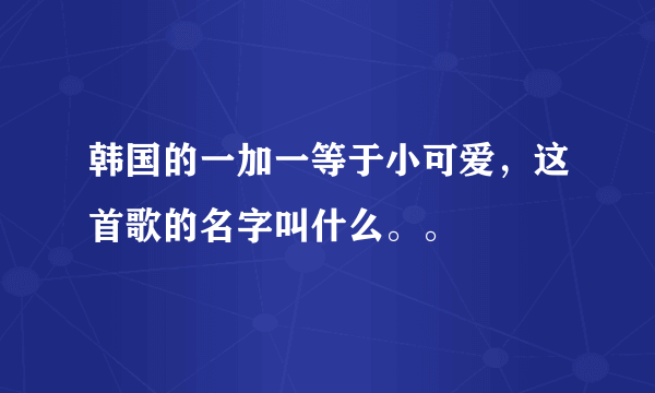 韩国的一加一等于小可爱，这首歌的名字叫什么。。