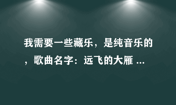 我需要一些藏乐，是纯音乐的，歌曲名字：远飞的大雁 ，格桑拉，安塔拉伊，阿扣巴玛 灵魂的故乡，雪域之光。