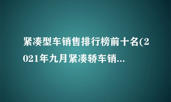 紧凑型车销售排行榜前十名(2021年九月紧凑轿车销量排行榜)