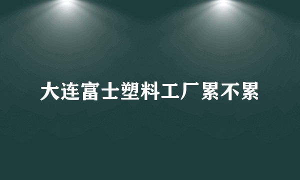 大连富士塑料工厂累不累