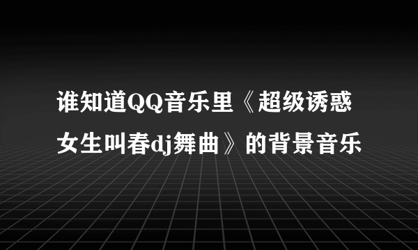 谁知道QQ音乐里《超级诱惑女生叫春dj舞曲》的背景音乐