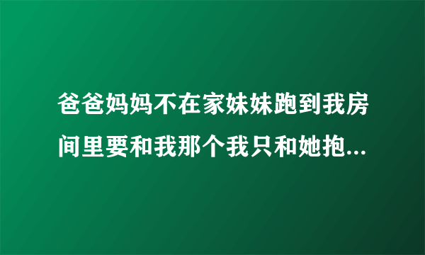 爸爸妈妈不在家妹妹跑到我房间里要和我那个我只和她抱着亲了亲她的嘴没事吧？