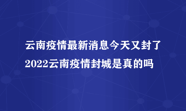 云南疫情最新消息今天又封了2022云南疫情封城是真的吗