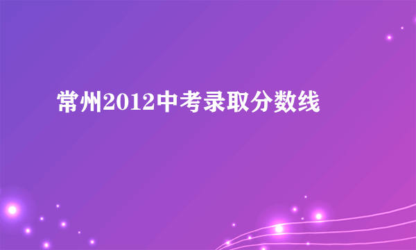 常州2012中考录取分数线