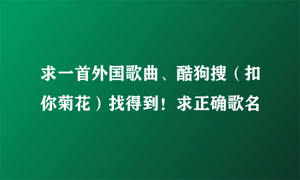 求一首外国歌曲、酷狗搜（扣你菊花）找得到！求正确歌名