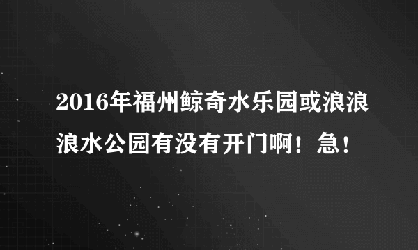 2016年福州鲸奇水乐园或浪浪浪水公园有没有开门啊！急！