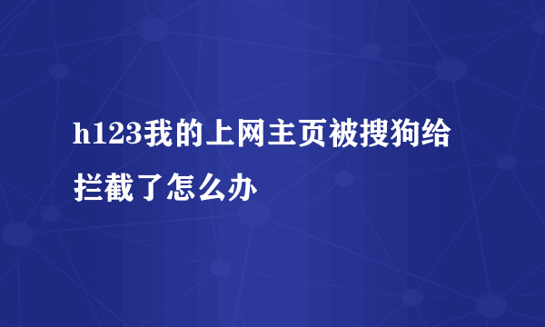 h123我的上网主页被搜狗给拦截了怎么办