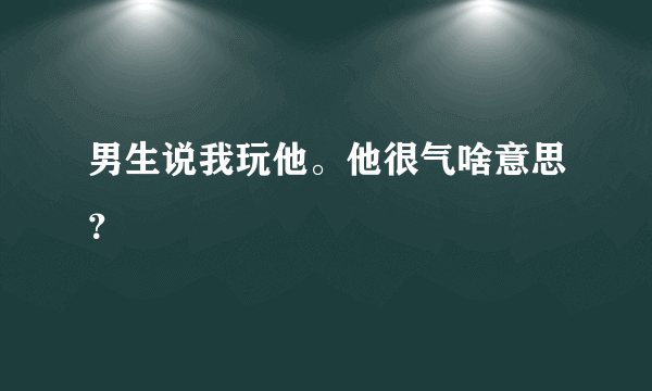 男生说我玩他。他很气啥意思？