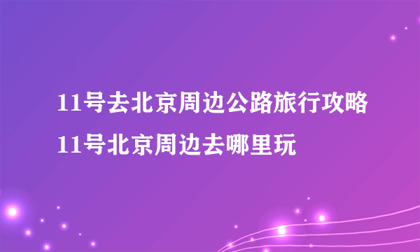 11号去北京周边公路旅行攻略11号北京周边去哪里玩