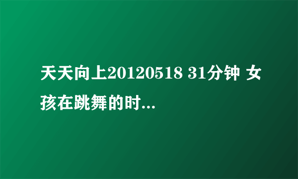 天天向上20120518 31分钟 女孩在跳舞的时候放的是什么歌阿