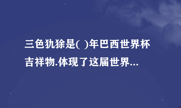 三色犰狳是( )年巴西世界杯吉祥物.体现了这届世界杯注重( )的理念听了这则报道，我 想说