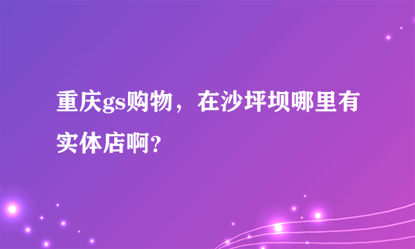 重庆gs购物，在沙坪坝哪里有实体店啊？