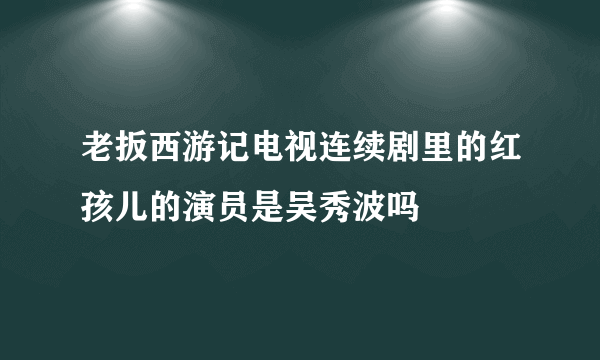 老扳西游记电视连续剧里的红孩儿的演员是吴秀波吗