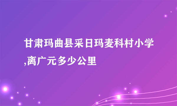 甘肃玛曲县采日玛麦科村小学,离广元多少公里