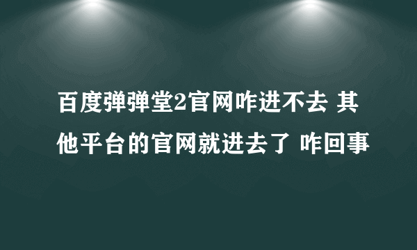 百度弹弹堂2官网咋进不去 其他平台的官网就进去了 咋回事