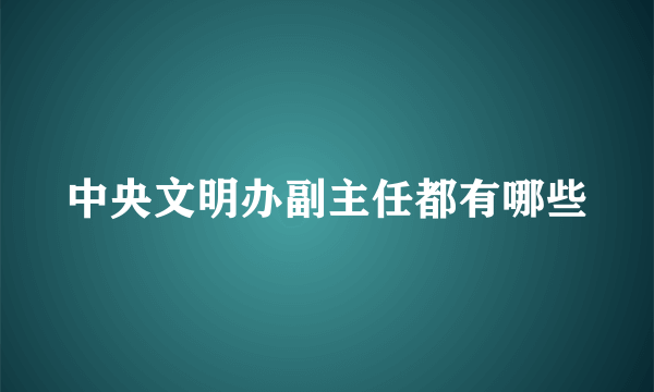 中央文明办副主任都有哪些