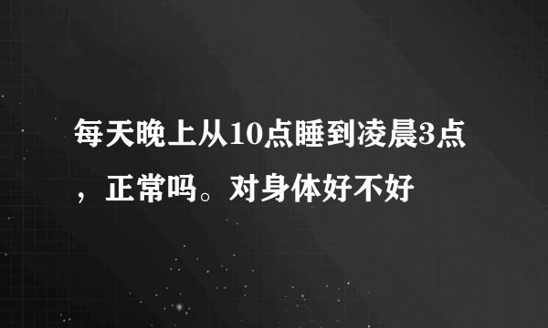 每天晚上从10点睡到凌晨3点，正常吗。对身体好不好