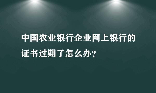 中国农业银行企业网上银行的证书过期了怎么办？