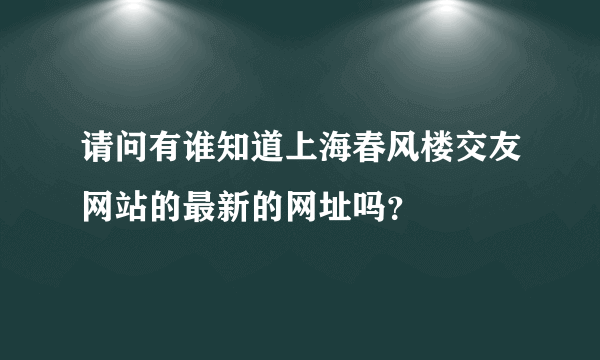 请问有谁知道上海春风楼交友网站的最新的网址吗？