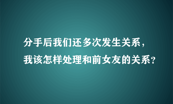 分手后我们还多次发生关系，我该怎样处理和前女友的关系？