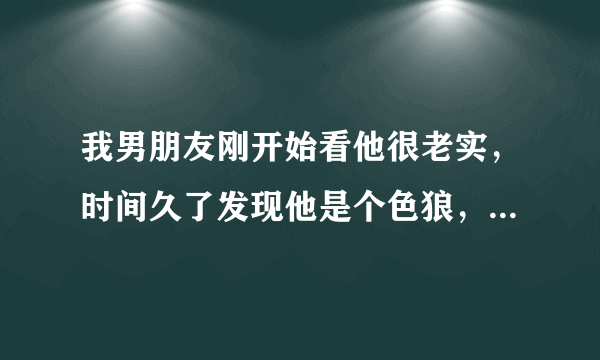 我男朋友刚开始看他很老实，时间久了发现他是个色狼，我该怎么办？