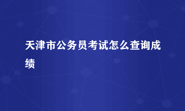 天津市公务员考试怎么查询成绩