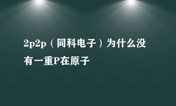 2p2p（同科电子）为什么没有一重P在原子