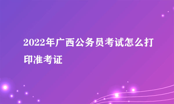 2022年广西公务员考试怎么打印准考证