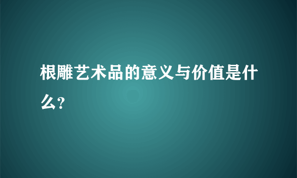 根雕艺术品的意义与价值是什么？