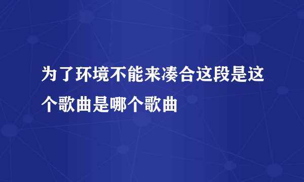 为了环境不能来凑合这段是这个歌曲是哪个歌曲