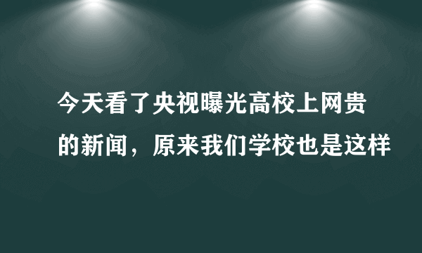 今天看了央视曝光高校上网贵的新闻，原来我们学校也是这样