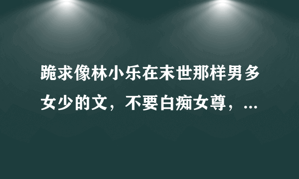 跪求像林小乐在末世那样男多女少的文，不要白痴女尊，不要金手指，背景男多女少就好