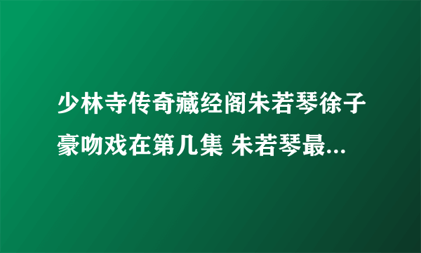 少林寺传奇藏经阁朱若琴徐子豪吻戏在第几集 朱若琴最后死了吗