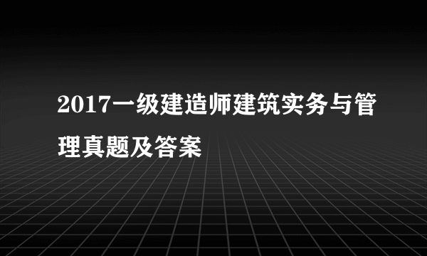 2017一级建造师建筑实务与管理真题及答案