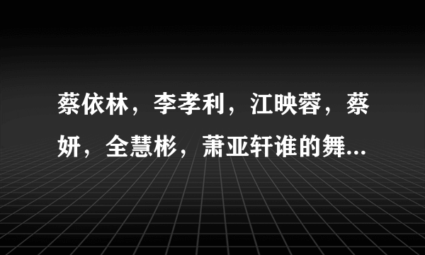 蔡依林，李孝利，江映蓉，蔡妍，全慧彬，萧亚轩谁的舞跳的最好啊