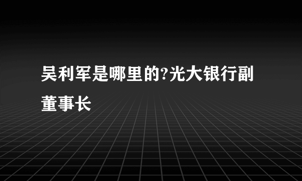 吴利军是哪里的?光大银行副董事长