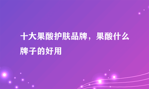 十大果酸护肤品牌，果酸什么牌子的好用