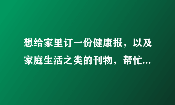 想给家里订一份健康报，以及家庭生活之类的刊物，帮忙推荐一些好的报纸和杂志吧。谢谢。