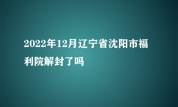 2022年12月辽宁省沈阳市福利院解封了吗