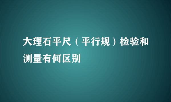 大理石平尺（平行规）检验和测量有何区别