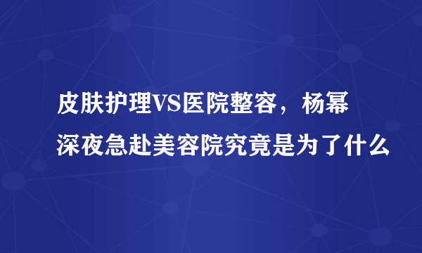 皮肤护理VS医院整容，杨幂深夜急赴美容院究竟是为了什么