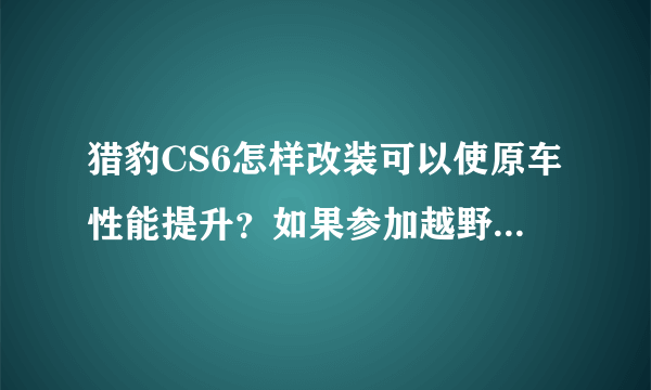 猎豹CS6怎样改装可以使原车性能提升？如果参加越野比赛，要完成哪些基础改装？资金不是问题…谢谢各位