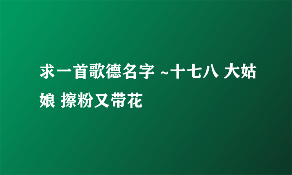 求一首歌德名字 ~十七八 大姑娘 擦粉又带花