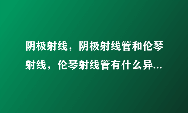 阴极射线，阴极射线管和伦琴射线，伦琴射线管有什么异同？伦琴发现x射线时用的是阴极射线管吗？