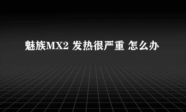 魅族MX2 发热很严重 怎么办