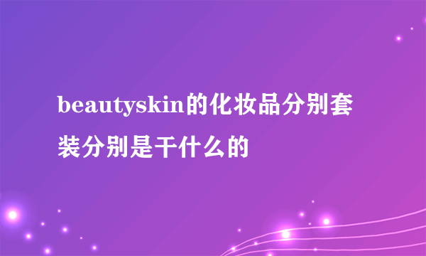 beautyskin的化妆品分别套装分别是干什么的