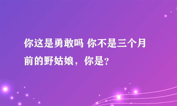 你这是勇敢吗 你不是三个月前的野姑娘，你是？