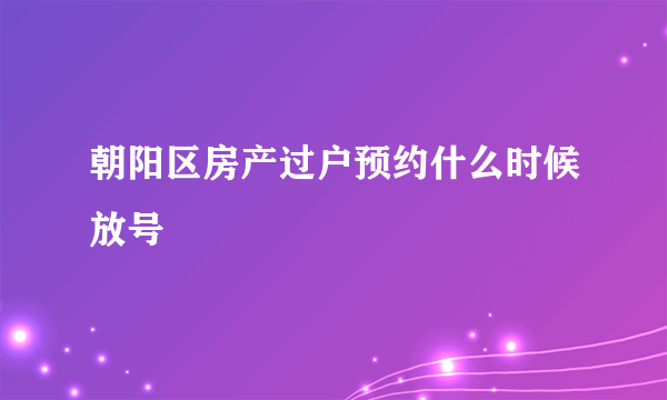 朝阳区房产过户预约什么时候放号