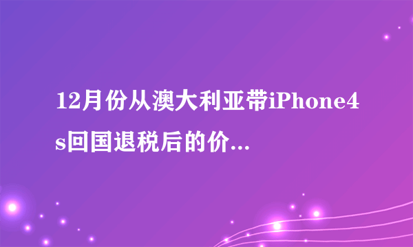 12月份从澳大利亚带iPhone4s回国退税后的价钱大约是多少 呢？ 799澳元加上汇率现在是6.2 还有过关的退税